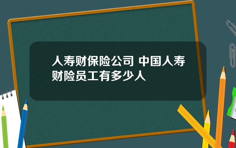 人寿财保险公司 中国人寿财险员工有多少人